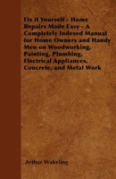 Fix it Yourself - Home Repairs Made Easy - A Completely Indexed Manual for Home Owners and Handy Men on Woodworking, Painting, Plumbing, Electrical Appliances, Concrete, and Metal Work 1446528154 Book Cover