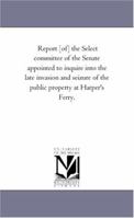 Report [Of] the Select Committee of the Senate Appointed to Inquire Into the Late Invasion and Seizure of the Public Property at Harper's Ferry 1425532640 Book Cover