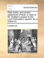 Plain truths, and correct statements of facts; in reply to Mr. Grattan's answer to the Lord Chancellor's speech. By a looker-on. 1140721445 Book Cover