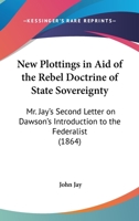 New Plottings in Aid of the Rebel Doctrine of State Soverignty; Mr. Jay's Second Letter on Dawson's Introduction to the Federalist 1240105673 Book Cover