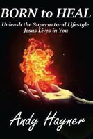 Born to Heal: Unleashing the Supernatural Lifestyle Jesus Lives in You 1518731724 Book Cover