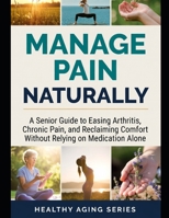Manage Pain Naturally: A Senior Guide to Easing Arthritis, Chronic Pain, and Reclaiming Comfort Without Relying on Medication Alone (Healthy Aging Series) B0H73QDHG5 Book Cover
