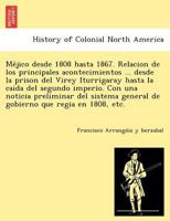 Méjico desde 1808 hasta 1867. Relacion de los principales acontecimientos ... desde la prison del Virey Iturrigaray hasta la caida del segundo ... general de gobierno que regia en 1808, etc. 1249024595 Book Cover