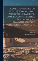 Correspondance Du Comte J. Capodistrias, Pr�sident de la Gr�ce, Comprenant Ses Lettres Diplomatiques, Administratives Et Particuli�res, Volume 4... 1017500142 Book Cover