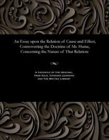 An Essay Upon the Relation of Cause and Effect: Controverting the Doctrine of Mr. Hume, Concerning the Nature of That Relation, With Observations Upon ... Mr. Lawrence Connected With the Same Subject 1535804548 Book Cover