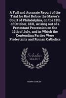 A Full and Accurate Report of the Trial for Riot Before the Mayor's Court of Philadelphia, on the 13th of October, 1831, Arising out of a Protestant ... Parties Were Protestants and Roman Catholics 1341480089 Book Cover