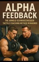 Alpha Feedback: The Arnold Schwarzenegger Tactile Coaching Method Reimagined: How Arnold Schwarzenegger’s Hands-On Coaching Changed the Gym, Built an Empire, and Rewired the Human Body B0FBGMHDWR Book Cover