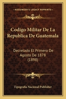 Codigo Militar De La Republica De Guatemala: Decretado El Primero De Agosto De 1878 (1898) 116102994X Book Cover