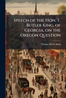 Speech of the Hon. T. Butler King, of Georgia, on the Oregon Question: Delivered in the House of Representatives of the United States, February 9, 1846 1175534994 Book Cover