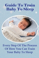 Guide To Train Baby To Sleep: Every Step Of The Process Of How You Can Train Your Baby To Sleep B099C8QCC7 Book Cover