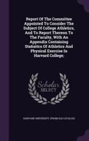 Report of the Committee Appointed to Consider the Subject of College Athletics, and to Report Thereon to the Faculty, With an Appendix Containing ... and Physical Exercise in Harvard College; 1245975900 Book Cover