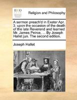 A sermon preach'd in Exeter Apr. 3. upon the occasion of the death of the late Reverend and learned Mr. James Peirce, ... By Joseph Hallet jun. The second edition. 1140900137 Book Cover