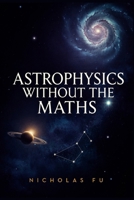 Astrophysics Without the Maths: Understand Black Holes, Space-Time, Galaxies, Cosmology, and the Universe Using Everyday Language and Simple Concepts B0H75TFJKH Book Cover