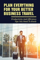 Plan Everything For Your Better Business Travel: Productivity And Efficiency Tips You Need To Know: And Lifestyle While Travelling On A Business Trip B095PZ3SS1 Book Cover