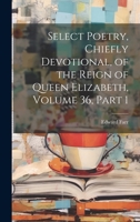 Select Poetry, Chiefly Devotional, of the Reign of Queen Elizabeth, Volume 36, part 1 1020728507 Book Cover