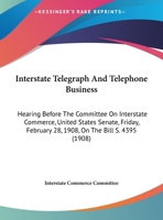 Interstate Telegraph And Telephone Business: Hearing Before The Committee On Interstate Commerce, United States Senate, Friday, February 28, 1908, On The Bill S. 4395 1169383653 Book Cover