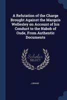 A Refutation of the Charge Brought Against the Marquis Wellesley on Account of his Conduct to the Nabob of Oude, From Authentic Documents 1376787865 Book Cover