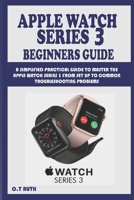 APPLE WATCH SERIES 3 BEGINNERS GUIDE: A SIMPLIFIED PRACTICAL GUIDE TO MASTER THE APPLE WATCH SERIES 3 FROM SET UP TO COMMON TROUBLESHOOTING PROBLEMS B08P4PQ7BV Book Cover