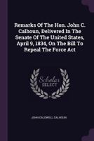 Remarks Of The Hon. John C. Calhoun, Delivered In The Senate Of The United States, April 9, 1834, On The Bill To Repeal The Force Act 1378496167 Book Cover