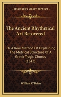 The Ancient Rhythmical Art Recovered: Or, a New Method of Explaining the Metrical Structure of a Greek Tragic Chorus 1017902186 Book Cover