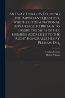 An Essay Towards Deciding the Important Question, Whether It Be a National Advantage to Britain to Insure the Ships of Her Enemies? Addressed to the Right Honorable Henry Pelham, Esq 1014514037 Book Cover
