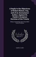 A Reply to the Objections of Robert Nelson, Esq. and of an Anonymous Author, Against Dr. Clarke's Scripture Doctrine of the Trinity: Being a Commentary Upon Forty Select Texts of Scripture 134680608X Book Cover