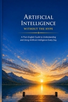 Artificial Intelligence Without the Hype: A Plain-English Guide to Understanding and Using Artificial Intelligence Every Day (The Everyday AI Series) B0HC37DRVK Book Cover