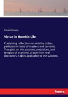 Virtue in Humble Life: Containing Reflections on Relative Duties, Particularly Those of Masters and Servants. Thoughts on the Passions, Prejudices, and Tempers of Mankind, Drawn from Real Characters.  3744780430 Book Cover