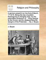 A sermon preach'd on the first of March, 1714/15. Being the day of publick thanksgiving to Almighty God, for the peaceable accession of ... King ... designs of the Pretender, ... By J. Boyse. 1170949517 Book Cover