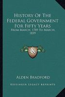 History of the Federal Government: For Fifty Years; From March, 1789 to March, 1839 1240184077 Book Cover