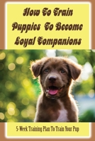 How To Train Puppies To Become Loyal Companions: 5-Week Training Plan To Train Your Pup: The Tools To Succeed At Training Your Puppy Effectively B09CCC7NG1 Book Cover