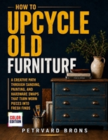 How To Upcycle Old Furniture: A Creative Path Through Sanding Painting and Hardware Swaps That Turn Worn Pieces into Fresh Finds B0HDK83K9W Book Cover