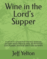 Wine in the Lord's Supper: in which it is proved from the Holy Scriptures and plain reason that true wine, the fermented juice of grapes, should be used in the sacrament 1095543075 Book Cover