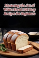 Mastering the Art of White Bread: 103 Easy Recipes for Beginners B0CLHC53RR Book Cover