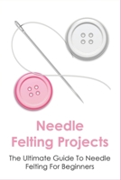 Needle Felting Projects: The Ultimate Guide To Needle Felting For Beginners: How To Creating Amazing Needle Felted Designs B098WK24R1 Book Cover