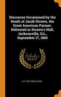 Discourse occasioned by the death of Jacob Strawn, the great American farmer. Delivered in Strawn's Hall, Jacksonville, ILL., September 17, 1865 101683537X Book Cover