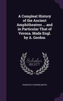 A Compleat History of the Ancient Amphitheatres ... and in Particular That of Verona. Made Engl. by A. Gordon 1377505669 Book Cover