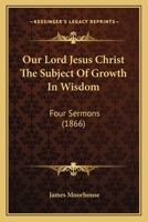 Our Lord Jesus Christ the Subject of Growth in Wisdom: Four Sermons 0469757817 Book Cover