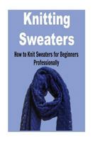 Knitting Sweaters: How to Knit Sweaters for Beginners Professionally: Knitting, Knitting for Beginners, Knitting Patterns, Knitting Projects, Knitting Socks 1523392509 Book Cover