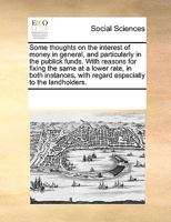 Some thoughts on the interest of money in general, and particularly in the publick funds. With reasons for fixing the same at a lower rate, in both ... with regard especially to the landholders. 117019463X Book Cover
