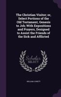 The Christian visitor; or, Select portions of the Old Testament, Genesis to Job; with expositions and prayers, designed to assist the friends of the sick and afflicted 1347146962 Book Cover