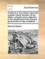 A letter to a Tory friend. Upon the present critical situation of our affairs; wherein every objection of the disaffected to the present government is fully answered; ... 1348031352 Book Cover