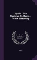 Light in Life's Shadows; Or, Hymns for the Sorrowing 1359035672 Book Cover