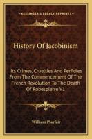 History Of Jacobinism: Its Crimes, Cruelties And Perfidies From The Commencement Of The French Revolution To The Death Of Robespierre V1 1162956992 Book Cover