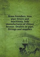 Brass founders, iron pipe fitters and machinsts. Sole manufactures of climax bronze. Dealers in pipe, fittings and supplies 5519272158 Book Cover