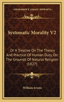 Systematic Morality: Or, A Treatise On The Theory And Practice Of Human Duty On The Grounds Of Natural Religion, Volume 2 1166195066 Book Cover
