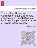 The modern History and Condition of Egypt, its climate, diseases, and capabilities, etc., exhibited in a personal narrative of travels in that country. 1240907842 Book Cover