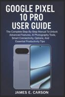 GOOGLE PIXEL 10 PRO USER GUIDE: The Complete Step-By-Step Manual To Unlock Advanced Features, AI Photography Tools, Smart Connectivity Options, And Essential Productivity Tips B0G2LBDWVP Book Cover