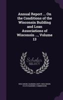 Annual Report ... On The Conditions Of The Wisconsin Building And Loan Associations Of Wisconsin ..., Volume 13 1246008823 Book Cover