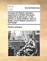 Answers for Patrick Johnston, apprentice to William Dempster goldsmith in Edinburgh, to the petition of Janet Watson, relict of Bailie James Watson merchant in Edinburgh. 1171382448 Book Cover